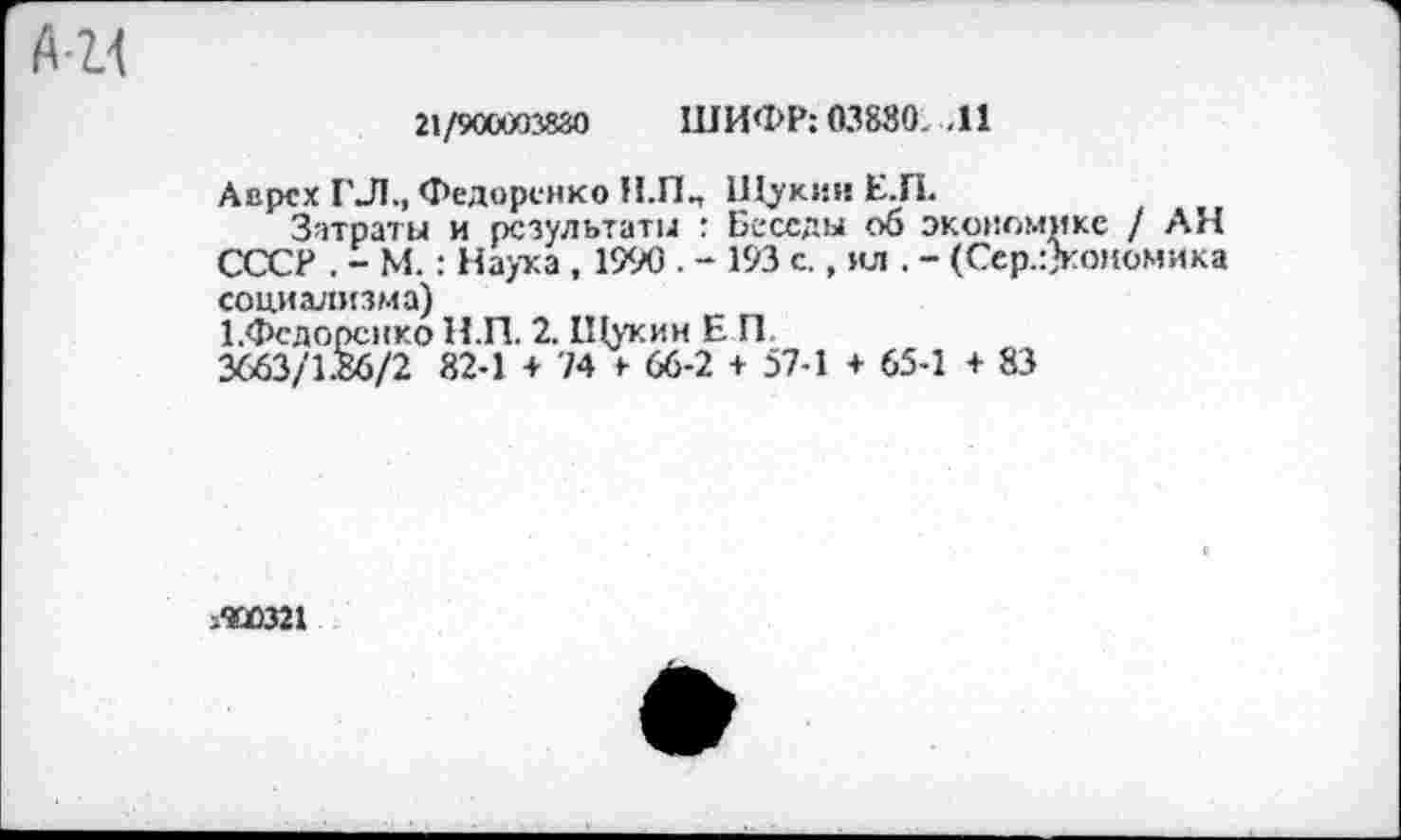 ﻿АН
21/9ССх/П8йо ШИФР: 03830. .11
Аврсх ГЛ., Федоренко Н.ПП Щукин Е.П.
Затраты и результаты : Беседы об экономике / АН СССР . - М.: Наука , 1990 . - 193 с., ил . - (Сср.:>оиомика социализма)
ГФедоренко Н.П. 2. Щукин Е П
3663/1.86/2 82-1 + 74 > 66-2 + 57-1 + 65-1 + 83
?ЮО321